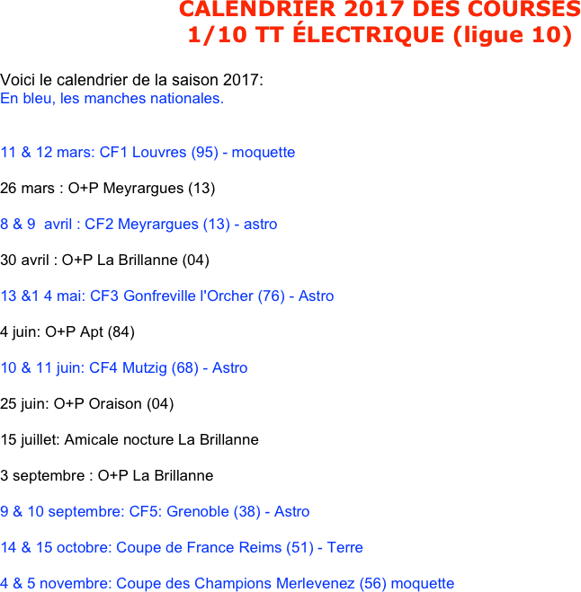 CALENDRIER 2017 DES COURSES
1/10 TT ÉLECTRIQUE (ligue 10)

Voici le calendrier de la saison 2017:
En bleu, les manches nationales.


11 & 12 mars: CF1 Louvres (95) - moquette

26 mars : O+P Meyrargues (13)

8 & 9  avril : CF2 Meyrargues (13) - astro

30 avril : O+P La Brillanne (04)

13 &1 4 mai: CF3 Gonfreville l'Orcher (76) - Astro

4 juin: O+P Apt (84)

10 & 11 juin: CF4 Mutzig (68) - Astro

25 juin: O+P Oraison (04)

15 juillet: Amicale nocture La Brillanne

3 septembre : O+P La Brillanne

9 & 10 septembre: CF5: Grenoble (38) - Astro

14 & 15 octobre: Coupe de France Reims (51) - Terre

4 & 5 novembre: Coupe des Champions Merlevenez (56) moquette
